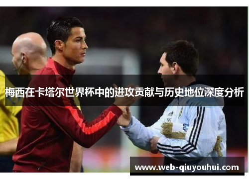 梅西在卡塔尔世界杯中的进攻贡献与历史地位深度分析