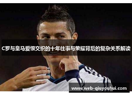 C罗与皇马爱恨交织的十年往事与荣耀背后的复杂关系解读
